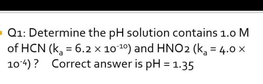 Q1: Determine the pH solution contains 1.0 M of HCN (ka = 6.2 x 10-10) and HNO2 (ka = 4.0 x 10-4)? Correct answer is pH = 1.3