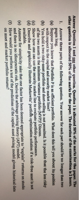 Answer Question 1 and one other question. Question 1 is allocated 50% of the marks for the paper. The other question is allocated 50% of the marks for the paper. The duration of the examination is 2 hours. 1. Answer three parts of the following question. Your answer for each part should be no longer than two pages long with respect to the capital and security market lines? of the two assets is the minimum variance portfolio (MVP)? Discuss. (a) Suppose you know that Portfolio P is an efficient portfolio. What does this tell you about its position (b) You hold a two risky-asset portfolio and short-selling is not permitted. Is it possible that the less risky (c) (d) Describe and graphically illustrate Markowitz portfolto optimisation solution if a risk-free asset is not (e) Assume for simplicity sake that one factor has been deemed appropriate to explain returns on stocks (f) How would you perform a test of the predictions of the capital asset pricing model given historical data Show how one can use the security market line to evaluate portfolio performance. available. d there is no idiosyncratic risk. Derive the arbitrage pricing theory (APT) model. on asset and market portfolio returns?