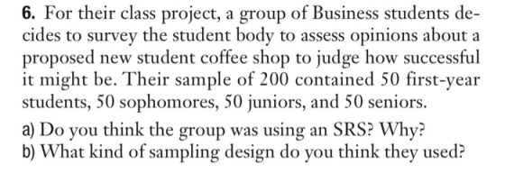 For their class project, a group of Business students de- cides to survey the student body to assess opinions about a proposed new student coffee shop to judge how successful it might be. Their sample of 200 contained 50 first-year students, 50 sophomores, 50 juniors, and 50 seniors. a) Do you think the group was using an SRS? Why? b) What kind of sampling design do you think they used? 6.