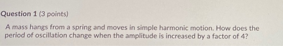 Question 1 (3 points) A mass hangs from a spring and moves in simple harmonic motion. How does the period of oscillation chan