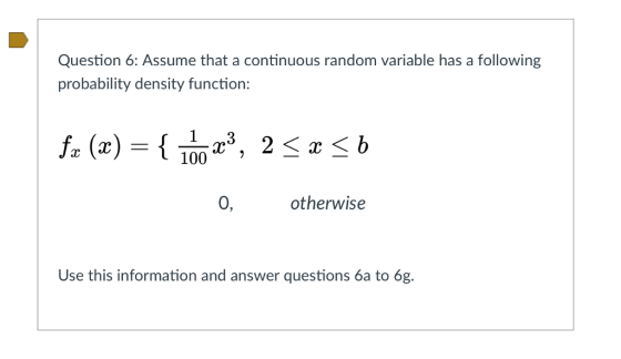 Question 6: Assume that a continuous random variable has a following probability density function: 0, otherwise Use this information and answer questions 6a to 6g.