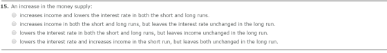 15. An increase in the money supply: increases income and lowers the interest rate in both the short and long runs increases income in both the short and long runs, but leaves the interest rate unchanged in the long run lowers the interest rate in both the short and long runs, but leaves income unchanged in the long run. ·lowers the interest rate and increases income in the short run, but leaves both unchanged in the long run.