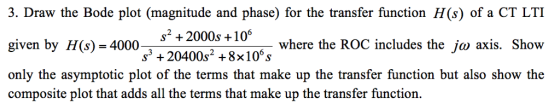 3. Draw the Bode plot (magnitude and phase) for the transfer function H(s) of a CT LTI given by H(s) 4000 only the asymptotic plot of the terms that make up the transfer function but also show the composite plot that adds all the terms that make up the transfer function. S+2000s+10 where the ROC includes the ja axis. Show