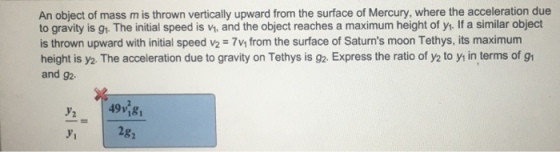 An object of mass m is thrown vertically upward from the surface of Mercury, where the acceleration due to gravity is gh. The initial speed is v, and the object reaches a maximum height of yr. If a similar object is thrown upward with initial speed v2 7v from the surface of Saturns moon Tethys, its maximum height is y2. The acceleration due to gravity on Tethys is 92, Express the ratio of y2 to y in terms of gl and g2- 49V181 2g y2 y1