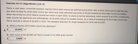 Exercise 10-17 (Algorithmic) (LO. 4) Pierre, a cash basis, unmarried taxpayer, had $5,150 of state income tax withheld during