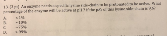 13. (3 pt) An enzyme needs a specific lysine side- chain to be protonated to be active. What percentage of the enzyme will be
