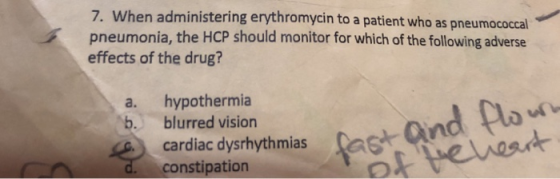 7. When administering erythromycin to a patient who as pneumococcal pneumonia, the HCP should monitor for which of the following adverse effects of the drug? a. hypothermia b. blurred vision nd Plo cardiac dysrhythmias a constipation