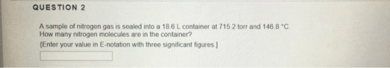 QUESTION 2 A sample of nitrogen gas is sealed into a 18.6 L container at 715.2 torr and 146.8 °C. How many nitrogen molecules