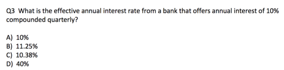 Q3 What is the effective annual interest rate from a bank that offers annual interest of 10% compounded quarterly? A) 10% B) 11.25% C) 10.38% D) 40%
