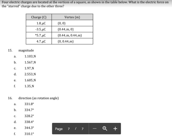 Four electric charges are located at the vertices of a square, as shown in the table below. What is the electric force on the starred charge due to the other three? Charge (C) 1.8.uC 3.5.uC *5.7 uC 4.7 uC Vertex (m) (0,0) (0.44.m, 0) (0.44.m, 0.44.m) (0, 0.44.m) 15. magnitude 1.103 N 1.567.N 1.97.N 2.553.N 1.605 N 1.35.N C. 16.direction (as rotation angle) 331.8 334.7。 328.20 338.4 344.30 310.1° C. d. Page 71 7
