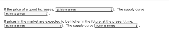 If the price of a good increases, (Click to select) . The supply curve (Click to select) If prices in the market are expected to be higher in the future, at the present time, . The supply curve(Click to select) (Click to select)
