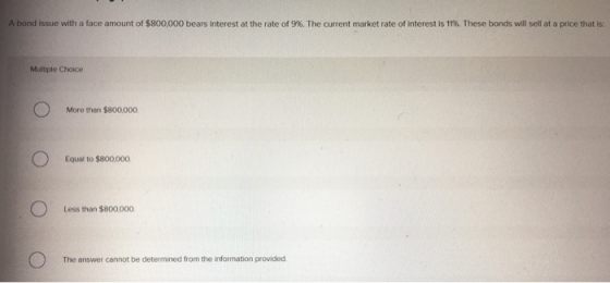 A bond issue with a face amount of $800.000 bears interest at the rate of 9%. The current market rate of interest is 11%. The