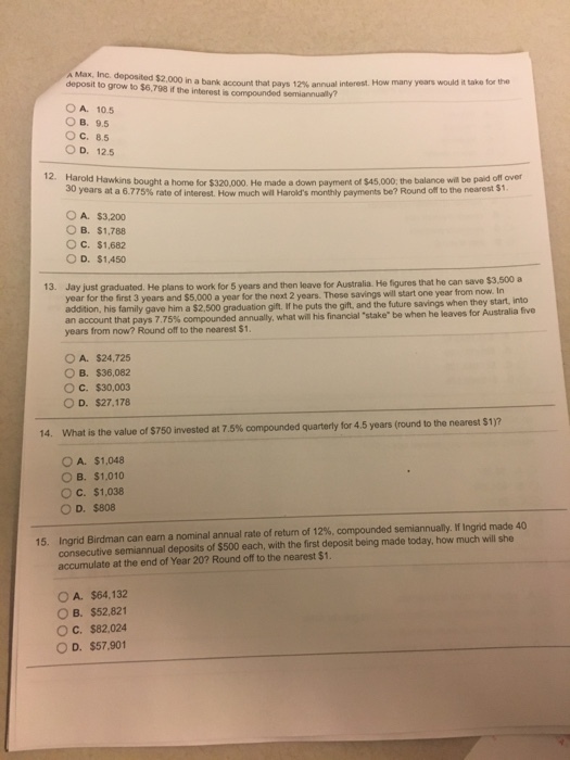 Max, Inc. deposited deposit to grow to $6,798 if the interest is $2.000 in a bank account that pays 12% annual interest. How many years would it take fo, the O A. 10.5 ??. 9.5 OC. 8.5 O D. 12.5 Harold Hawkins bought a home for $320,000. He made a down payment of $45,000, the balance will be paid off over 30 $1 years at a 6.775% rate of interest. How much wil Harolds monthly payments be? Round om to the nearest O A. $3,200 O B. $1,788 O C. $1,682 O D. $1,450 13. Jay just graduated. He plans to work for 5 years and then leave for Australia He figures that he can save $3,500 a year for the first 3 years and $5,000 a year for the next 2 years. addition, his family gave him a $2.500 graduation git. If he puts the gift, and the future savings when they start, into an account that pays 7.75% compounded annually, what will years from now? Round off to the nearest $1. These savings will start one year from now. In his finan al-stake be when he leaves tr Australia te O A. $24,725 O B. $36,082 O c. $30,003 O D. $27,178 14. what is the value of S750 invested at 7,5% compounded quarterly for 4.5 years (round to the nearest s?r OA. $1,048 O B. $1,010 O c. $1.038 O D. $808 annual ylfIngnd made 40 nal annual rate of return of 12%, compounded se consecutive semiannual deposits of $500 each, with the first deposit being made today, how much will she accumulate at the end of Year 20? Round off to the nearest $1. 15. Ingrid Birdman can eam ano OA. $64,132 O B. $52.821 O C. $82,024 OD. S57901