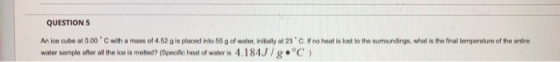 QUESTION 5 An ice cube at 0.00 C with a mass of 4.52 g is placed into 56 g of water, initially at 23°C. If no heat is lost to