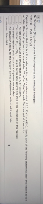 5. Phosphine (PH3) decomposes into phosphorus and molecular hydrogen: 4PH3(9) - P4(9) + 6H2(9) Experiments show that this is