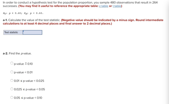 In order to conduct a hypothesis test for the population proportion, you sample 480 observations that result in 264 successes. (You may find it useful to reference the appropriate table: z table or t table) Ho: p0.60; HA:P 0.60 a-1. Calculate the value of the test statistic. (Negative value should be indicated by a minus sign. Round intermediate calculations to at least 4 decimal places and final answer to 2 decimal places.) Test statistic a-2. Find the p-value. O p-value 2010 Op-value<0.01 0.01 s p-value<0.025 0 0.025 p-value < 0.05 0.05 s p-value010