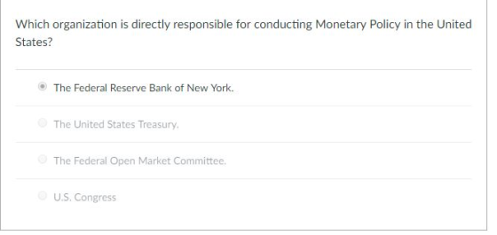 Which organization is directly responsible for conducting Monetary Policy in the United States? The Federal Reserve Bank of New York. The United States Treasury The Federal Open Market Committee. U.S. Congress