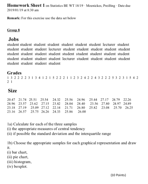 Homework Sheet 1 on Statistics BE WT 18/19 Moenickes, Preißing Date due 2019/01/19 at 8:30 am Remark: For this exercise use the data set below Group 8 Jobs student student student student student student student lecturer student student student student lecturer student student student student student student student student student student student student student student student student student student lecturer student student student student student student student student Grades 1 3 22 2231 34121522211 2 324 22432225323 15 42 Size 20.47 21.74 25.51 25.54 24.32 25.56 24.96 25.44 27.17 24.79 22.26 28.96 23.57 23.62 27.15 23.82 28.04 28.40 23.56 27.80 24.97 24.89 23.18 27.1925.09 27.12 22.14 21.71 26.80 25.82 23.08 25.70 26.25 23.16 26.57 25.75 26.26 24.33 25.86 26.00 la) Calculate for each of the three samples (i) the appropriate measures of central tendency (ii) if possible the standard deviation and the interquartile range lb) Choose the appropriate samples for each graphical representation and draw it (i) bar chart (ii) pie chart, (iii) histogram, (iv) boxplot (10 Points)