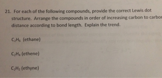 21. For each of the following compounds, provide the correct Lewis dot structure. Arrange the compounds in order of increasing carbon to carbor distance according to bond length. Explain the trend C2H6 (ethane) C2H4 (ethene) C2H2 (ethyne)