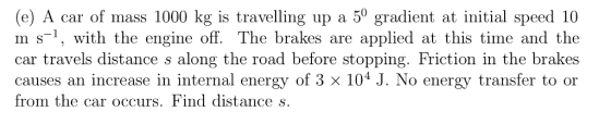 (e) A car of mass 1000 kg is travelling up a 50 gradient at initial speed 10 m s-1, with the engine off. The brakes are applied at this time and the car travels distance s along the road before stopping. Friction in the brakes causes an increase in internal energy of 3 x 104 J. No energy transfer to or from the car occurs. Find distance s.