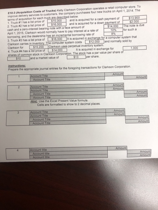 E10-3 (Acquisition Costs of Trucks) Kelly Clarkson Corporation operates a retail computer store. To improve delivery services to customers, the company purchases four new trucks on April 1, 2014. The terms of acquisition for each truck are described below 1. Truck #1 has a list price of-$15,000 and is acquired for a cash payment of $13 900 2 Truck #2 has a list price of $16 cash and a zero-interest bearing note with a face amount of April 1, 2015, Clarkson would normally have to pay interest at a rate of borrowing, and the dealership has an incremental borrowing rate of 3. Truck #3 has a list price of S16000 it is acquired inexcha Clarkson carries in inventory The computer system costs $12 000 and normally sold by Clarkson for $15,200 Clarkson uses perpetual inventory system 4. Truck #4 has a list price of l s 14 000 shares of common stock in Clarkson Corporation. The stock has a par value per share of .000 and is acquired for a down payment of $2 14000 The note is due 0% for such a nge for a computer system that It is acquired inexchange for 1.000 8% 、 ) $10 and a market value of per share Prepare the appropriate journal entries for the foregoing transactions for Clarkson Corporation. Amount Account Title Amount Amount Amount Account Title Account Title Account Title Amount Hint: Use the Excel Present Value formula. Cells are formatted to show to 2 decimal places. Account Title Account Title Amount Amount Account Title Account Title Amount Amou Account title Amount Account title Amount