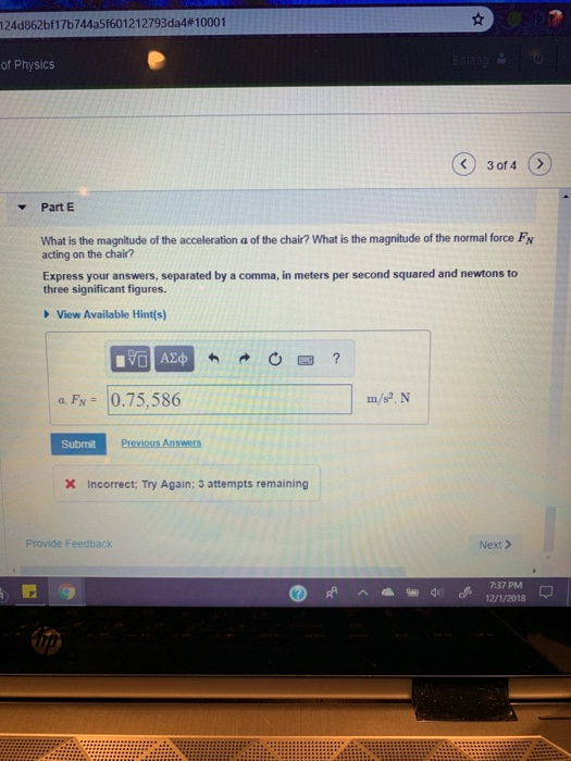 I 24d862bf1 7b744a5f60 1 2 1 2793da4 # 1 0001 of Physics Part E What is the magnitude of the acceleration a of the chair? What is the magnitude of the normal force Fv acting on the chair? Express your answers, separated by a comma, in meters per second squared and newtons to three significant figures. View Available Hint(s) 0四? a F 0.75,586 Submit X Incorrect: Try Again; 3 attempts remaining Provide Feedback Next> 7:37 PM 2/1/2018