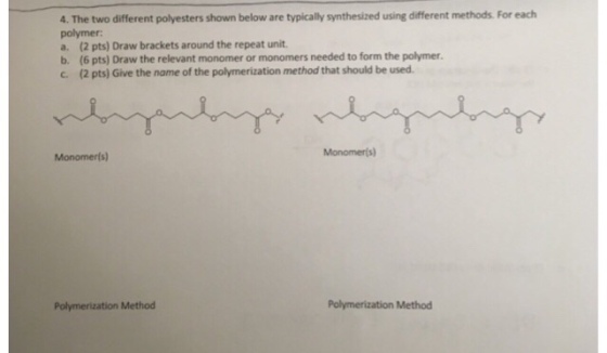 4. The two different polyesters shown below are typically synthesized using different methods For each polymer a. (2 pts) Draw brackets around the repeat unit. b. (6 pts) Draw the relevant monomer or monomers needed to form the polymer. c. (2 pts) Give the name of the polymerization method that should be used. Monomerls) Polymerization Method Polymerization Method