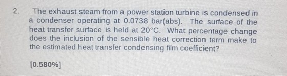 2. The exhaust steam from a power station turbine is condensed in a condenser operating at 0.0738 bar(abs). The surface of the heat transfer surface is held at 20°C. What percentage change does the inclusion of the sensible heat correction term make to the estimated heat transfer condensing film coefficient? [0.580%]