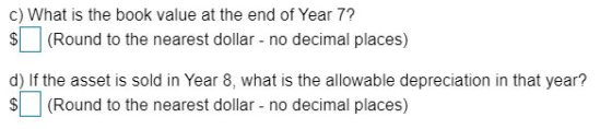 c) What is the book value at the end of Year 7? $ (Round to the nearest dollar - no decimal places) d) If the asset is sold i