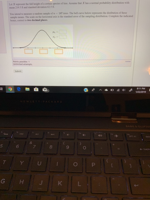 Let X represent the full height of a certain species of tree. Assume that X has a normal probability distribution with mean 219.5 ft and standard deviation 62.5 ft You intend to measure a random sample of n 187 trees. The bell curve below represents the distibution of these sample means. The scale on the horizontal axis is the standard error of the sampling distribution Complete the indicated boxes, correct to two decimal places Points possible: 1 Unlimited attempts 8:11 PM 1/22/2019 EWLETTPACKARD BANG OLOFSE prt sc 5 6 8 9 +back