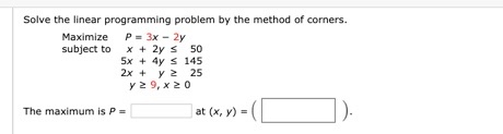 Solve the linear programming problem by the method of corners. Maximize P = 3x - 2y subject to x + 2y s 50 5x + 4y s 145 2x +