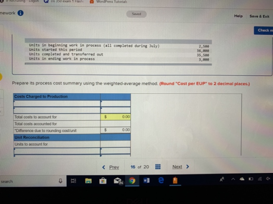 e-rec ur ting- togon cis 350 exam lash( WordPress Tutorials mework Saved Help Save & Exit Check mm Units in beginning work in process (all completed during July) Units started this period Units completed and transferred out Units in ending work in process 2,5ee 36,000 35,586 3,8e0 Prepare its process cost summary using the weighted-average method. (Round Cost per EUP to 2 decimal places.) Costs Charged to Production 0.00 Total costs to account for Total costs accounted for Difference due to rounding cost/unit Unit Reconciliation Units to account for 0.00 < Prey 16 of 20 Next > search