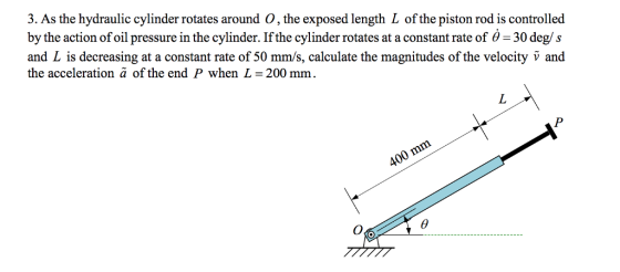3. As the hydraulic cylinder rotates around。, the exposed length L of the piston rod is controlled by the action of oil pressure in the cylinder. If the cylinder rotates at a constant rate of 6-30 deg/s and L is decreasing at a constant rate of 50 mm/s, calculate the magnitudes of the velocity v and the acceleration a of the end P when L= 200 mm.