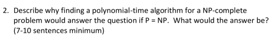 2. Describe why finding a polynomial-time algorithm for a NP-complete problem would answer the question if P = NP. What would the answer be? (7-10 sentences minimum)