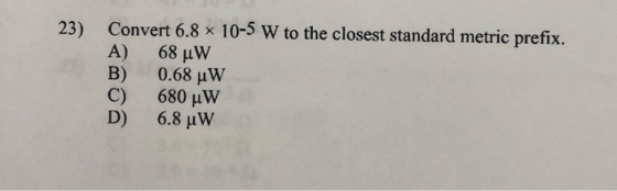 23) Convert 6.8 x 10-5 W to the closest standard metric prefix. A) 68 °W B) 0.68 uW C) 680 uW D) 6.8 uw