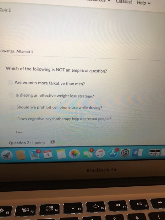 Classlist Help Quiz 2 Lwanga: Attempt 1 Which of the following is NOT an empirical question? Are women more talkative than men? Is dieting an effective weight loss strategy? Should we prohibit cell phone use while driving? Does cognitive psychotherapy help depressed people? Save Question 2 (1 point) B 118 MacBook Air F1 F8 F6 F5 F2