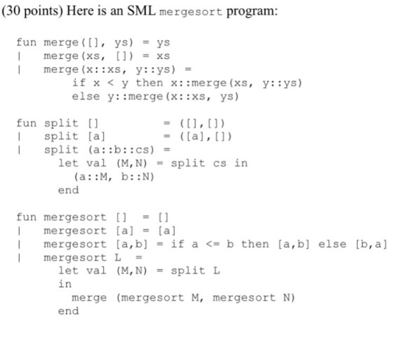 (30 points) Here is an SML mergesort program: fun merge ([], ys) -ys I merge (xs, [)xs merge (x: xs, y: ys) if x< y then x: :merge (xs, y::ys) else y: :merge (x: :xs, ys) fun split [] I split [a] I split (a::b::cs) let val (M, N)split cs in end fun mergesort [[ merge sort [a] [a] I mergesort [a,bif a <b then [a,b] else [b, a] I mergesort L - let val (M, N) = split L ln merge (mergesort M, mergesort N) end