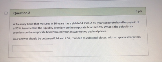 Question 2 5 pts A Treasury bond that matures in 10 years has a yield of 4.75%. A 10-year corporate bond has a yield of 6,95%