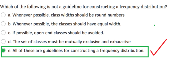 Which of the following is not a guideline for constructing a frequency distribution? a. Whenever possible, class widths should be round numbers. b. Whenever possible, the classes should have equal width. c. If possible, open-end classes should be avoided. d. The set of classes must be mutually exclusive and exhaustive. e. All of these are guidelines for constructing a frequency distribution.