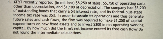 1. AT&T recently reported (in millions) $8,250 of sales, $5,750 of operating costs other than depreciation, and $1,100 of dep