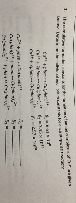 cumulative formation constants for the formation of amine complexes of Cu2* are given below. Determine the individual equilibrium c 1. T onstants for each stepwise reaction: Cu2+ + phen艹Cu(phen)2+ Cu2+ + 2phen ←→ Cu(phen)22+ Cu2+ + 3phen艹Cu(phen)32+ A = 6.61 × 108 β2 = 2.45 × 10s β,-2.57 × 1020 a2+ + phen艹Cu(phen)2+ Cu(phen)2+4 phen ←→ Cu(phen)22+ Cu(phen)22 +phen Cu(phen)s2 K2 = K3-