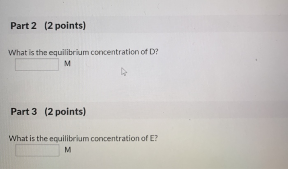 Part 2 (2 points) What is the equilibrium concentration of D? Part 3 (2 points) What is the equilibrium concentration of E?