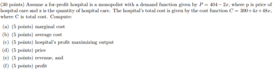 (30 points) Assume a for-profit hospital is a monopolist with a demand function given by P-404-2r, where p is price of hospital care and x is the quantity of hospital care. The hospitals total cost is given by the cost function C 300+4r+48r, where C is total cost. Compute: (a) (5 points) marginal cost (b) (5 points) average cost c) (5 points) hospitals profit maximizing output (d) (5 points) price (e) (5 points) revenue, and (f) (5 points) profit