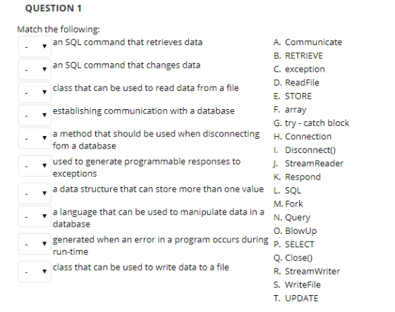 QUESTION 1 Match the following: an SQL command that retrieves data A. Communicate B. RETRIEVE C. exception D. ReadFile E. STORE F. array G. try - catch block H. Connection I. Disconnect0) J. StreamReader K. Respond L. SQL M. Fork N. Query O. BlowUp P. SELECT Q. Close0 R. StreamWriter S. WriteFile T. UPDATE an SQL command that changes data ., class that can be used to read data from a file , establishing communication with a database a method that should be used when disconnecting fom a database used to generate programmable responses to exceptions , a data structure that can store more than one value a language that can be used to manipulate data in a database ▼ generated when an error in a program occurs during run-time . , class that can be used to write data to a file