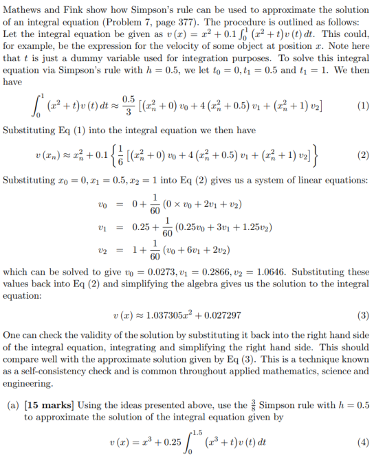 Mathews and Fink show how Simpsons rule can be used to approximate the solution of an integral equation (Problem 7, page 377). The procedure is outlined as follows Let the integral equation be given as u (x) = x2 + 0.1?(x2 +t)u(t) dt. This could. for example, be the expression for the velocity of some object at position x. Note here that t is just a dummy variable used for integration purposes. To solve this integral equation via Simpsons rule with h- 0.5, we let to 0, t0.5 and ti-1. We then have 0.5 3 0 Substituting Eq (1) into the integral equation we then have 6 Substituting xo -0, 21 -0.5, ^2 -1 into Eq (2) gives us a system of linear equations 60 v-0.25 (0.25v0 +3vi +1.2502) 60 60 which can be solved to give vo 0.0273. ul = 0.2866, u2 = 1.0646. Substituting these values back into Eq (2) and simplifying the algebra gives us the solution to the integral equation v(x)1.0373052 0.027297 One can check the validity of the solution by substituting it back into the right hand side of the integral equation, integrating and simplifying the right hand side. This should compare well with the approximate solution given by Eq (3). This is a technique known as a self-consistency check and is common throughout applied mathematics, science and engineering (a) 15 marks] Using the ideas presented above, use the Simpson rule with h 0.5 to approximate the solution of the integral equation given by (x)0.25(+t) (t) dt
