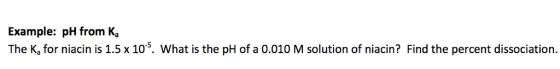 Example: pH from Ka The K, for niacin is 1.5 x105. What is the pH of a 0.010 M solution of niacin? Find the percent dissociation.