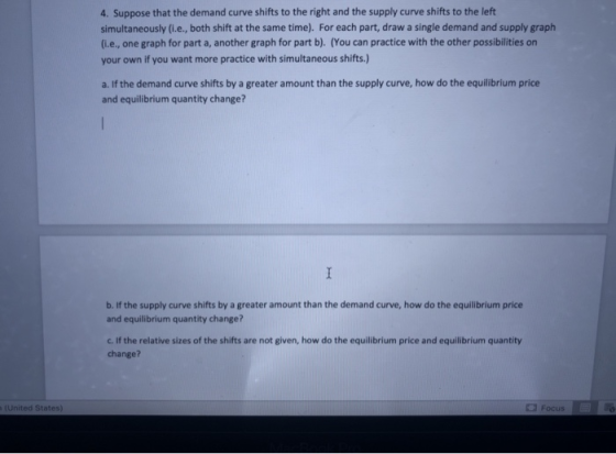 4. Suppose that the demand curve shifts to the right and the supply curve shifts to the left simultaneously (i.e., both shift at the same time). For each part, draw a single demand and supply graph (i.e., one graph for part a, another graph for part b). (You can practice with the other possibilities on your own if you want more practice with simultaneous shifts.) a. If the demand curve shifts by a greater amount than the supply curve, how do the equilibrium price and equilibrium quantity change? b. If the supply curve shifts by a greater amount than the demand curve, how do the equilibrium price and equilibrium quantity change? c. If the relative sizes of the shifts are not given, how do the equilibrium price and equilibrium quantity change? United States) Focus
