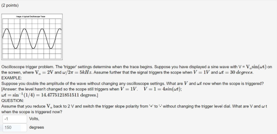 (2 points) Image: Atypical Oscillcecope Trace Oscilloscope trigger problem. The trigger settings determine when the trace begins. Suppose you have displayed a sine wave with V - Vosin(wt) on the screen, where Vo-2V and w/2π 5kHz. Assume further that the signal triggers the scope when V-IV and w-30 degrees. EXAMPLE: Suppose you double the amplitude of the wave without changing any oscilloscope settings. What are V and wt now when the scope is triggered? Answer: the level hasnt changed so the scope still triggers when V-1 V. V-1-4sin(at); wt-sin-1 (1/4)-14.4775121851511 degrees.] QUESTION Assume that you reduce Vo back to 2 V and switch the trigger slope polarity from+ to- without changing the trigger level dial. What are V and wt when the scope is triggered now? -1 Volts, 150 degrees