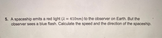 5. A spaceship emits a red light (1 = 410nm) to the observer on Earth. But the observer sees a blue flash. Calculate the spee