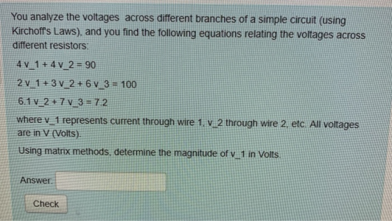 You analyze the voltages across different branches of a simple circuit (using Kirchoffs Laws), and you find the following equations relating the voltages across different resistors 4V 1+4V 2 90 6.1 V 2+7 v 3 72 where vi represents current through wire 1 2 through wire 2, etc. All voltages are in V (Volts). Using matrix methods, determine the magnitude of vi1 in Volts Answer Check